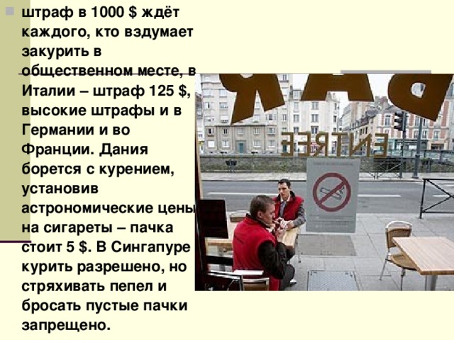 штраф в 1000 $ ждёт каждого, кто вздумает закурить в общественном месте, в Италии – штраф 125 $, высокие штрафы и в Германии и во Франции. Дания борется с курением, установив астрономические цены на сигареты – пачка стоит 5 $. В Сингапуре курить разрешено, но стряхивать пепел и бросать пустые пачки запрещено. 