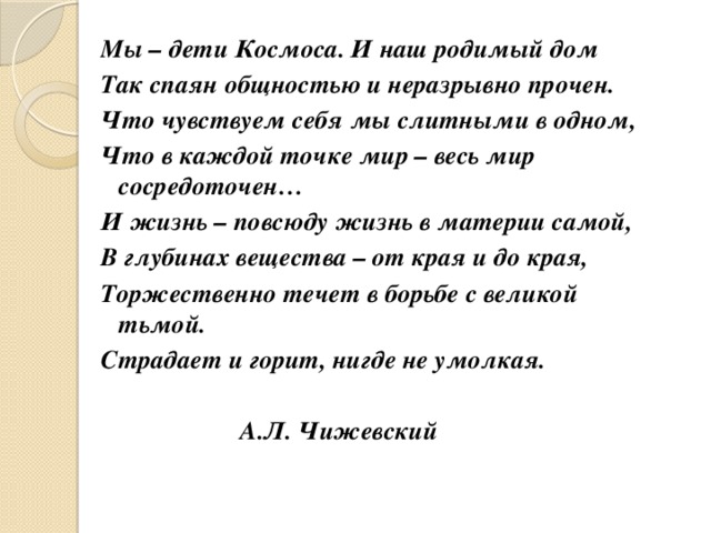 Мы – дети Космоса. И наш родимый дом  Так спаян общностью и неразрывно прочен. Что чувствуем себя мы слитными в одном, Что в каждой точке мир – весь мир сосредоточен… И жизнь – повсюду жизнь в материи самой, В глубинах вещества – от края и до края, Торжественно течет в борьбе с великой тьмой. Страдает и горит, нигде не умолкая.                    А.Л. Чижевский          