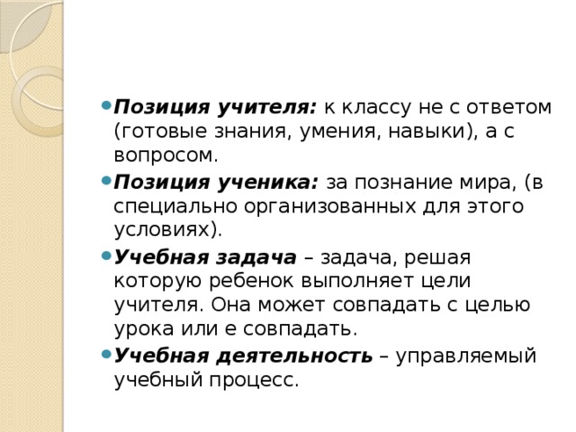 Позиция учителя:  к классу не с ответом (готовые знания, умения, навыки), а с вопросом. Позиция ученика:  за познание мира, (в специально организованных для этого условиях). Учебная задача  – задача, решая которую ребенок выполняет цели учителя. Она может совпадать с целью урока или е совпадать. Учебная деятельность  – управляемый учебный процесс. 
