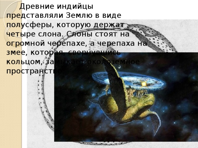  Древние индийцы представляли Землю в виде полусферы, которую держат четыре слона. Слоны стоят на огромной черепахе, а черепаха на змее, которая, свернувшись кольцом, замыкает околоземное пространство. 