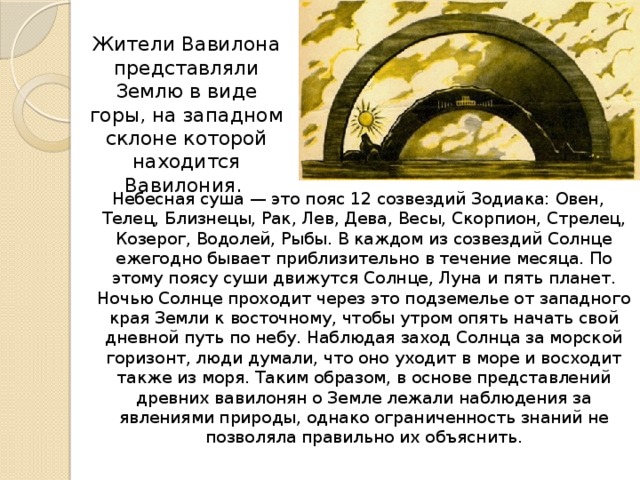 Жители Вавилона представляли Землю в виде горы, на западном склоне которой находится Вавилония. Небесная суша — это пояс 12 созвездий Зодиака: Овен, Телец, Близнецы, Рак, Лев, Дева, Весы, Скорпион, Стрелец, Козерог, Водолей, Рыбы. В каждом из созвездий Солнце ежегодно бывает приблизительно в течение месяца. По этому поясу суши движутся Солнце, Луна и пять планет. Ночью Солнце проходит через это подземелье от западного края Земли к восточному, чтобы утром опять начать свой дневной путь по небу. Наблюдая заход Солнца за морской горизонт, люди думали, что оно уходит в море и восходит также из моря. Таким образом, в основе представлений древних вавилонян о Земле лежали наблюдения за явлениями природы, однако ограниченность знаний не позволяла правильно их объяснить. 