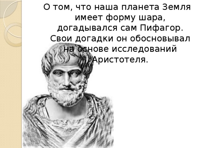 О том, что наша планета Земля имеет форму шара, догадывался сам Пифагор. Свои догадки он обосновывал на основе исследований Аристотеля. 