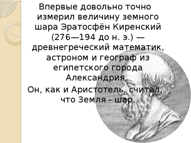 Впервые довольно точно измерил величину земного шара Эратосфён Киренский (276—194 до н. э.) — древнегреческий математик, астроном и географ из египетского города Александрия. Он, как и Аристотель, считал, что Земля - шар. 