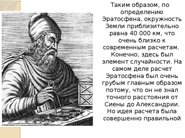 Таким образом, по определению Эратосфена, окружность Земли приблизительно равна 40 000 км, что очень близко к современным расчетам.   Конечно, здесь был элемент случайности. На самом деле расчет Эратосфена был очень грубым главным образом потому, что он не знал точного расстояния от Сиены до Александрии. Но идея расчета была совершенно правильной 