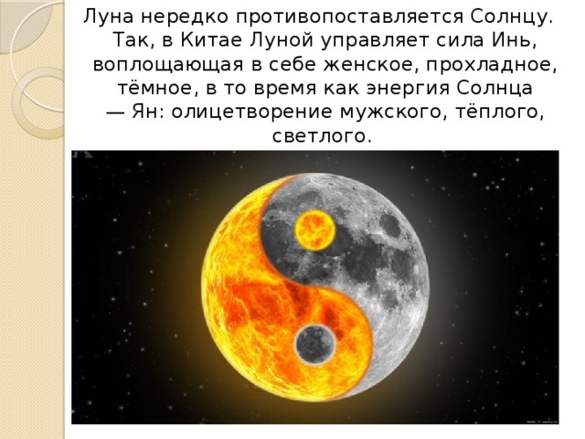 Луна нередко противопоставляется Солнцу. Так, в Китае Луной управляет сила Инь, воплощающая в себе женское, прохладное, тёмное, в то время как энергия Солнца — Ян: олицетворение мужского, тёплого, светлого. 