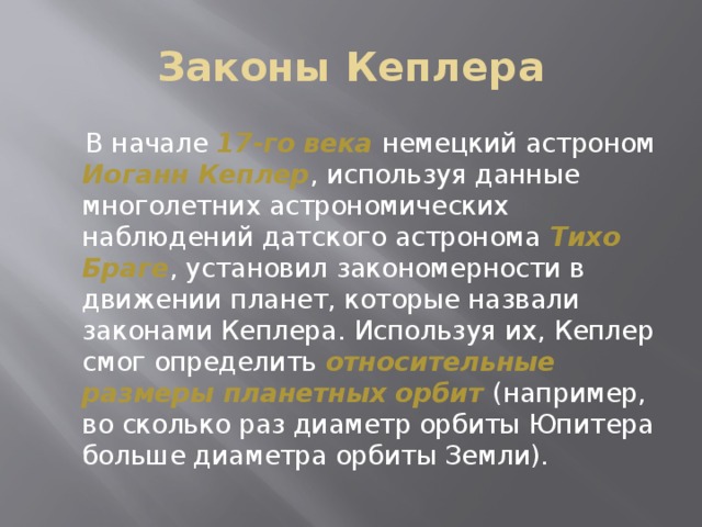 Законы Кеплера  В начале 17-го века  немецкий астроном Иоганн Кеплер , используя данные многолетних астрономических наблюдений датского астронома Тихо Браге , установил закономерности в движении планет, которые назвали законами Кеплера. Используя их, Кеплер смог определить относительные размеры планетных орбит  (например, во сколько раз диаметр орбиты Юпитера больше диаметра орбиты Земли). 