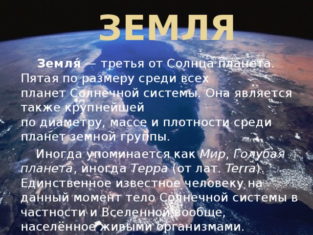 Земля  Земля́  — третья от Солнца планета. Пятая по размеру среди всех планет Солнечной системы. Она является также крупнейшей по диаметру, массе и плотности среди планет земной группы.  Иногда упоминается как  Мир ,  Голубая планета , иногда  Терра  (от лат.  Terra ). Единственное известное человеку на данный момент тело Солнечной системы в частности и Вселенной вообще, населённое живыми организмами. 