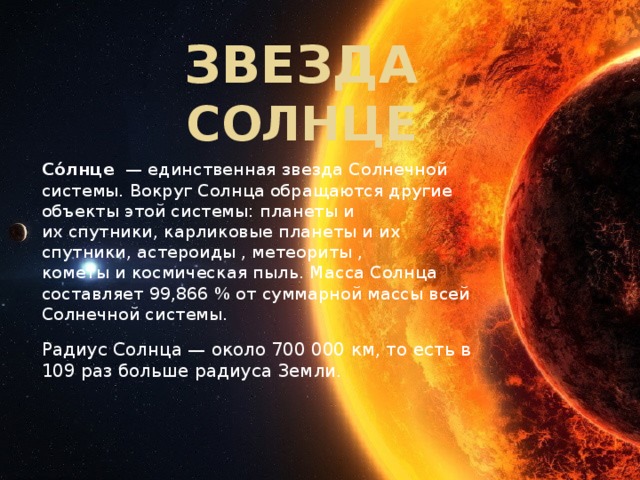 Звезда СОЛНЦЕ Со́лнце   — единственная звезда Солнечной системы. Вокруг Солнца обращаются другие объекты этой системы: планеты и их спутники, карликовые планеты и их спутники, астероиды , метеориты , кометы и космическая пыль. Масса Солнца составляет 99,866 % от суммарной массы всей Солнечной системы.  Радиус Солнца — около 700 000 км, то есть в 109 раз больше радиуса Земли. 