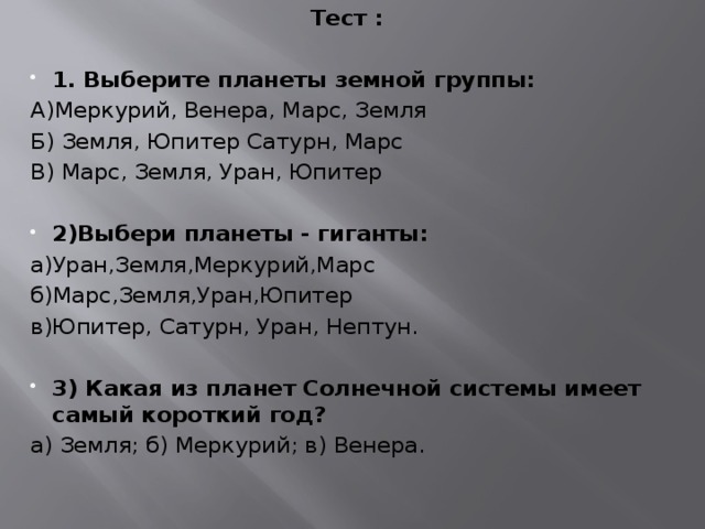 Тест :   1. Выберите планеты земной группы: А)Меркурий, Венера, Марс, Земля Б) Земля, Юпитер Сатурн, Марс В) Марс, Земля, Уран, Юпитер 2)Выбери планеты - гиганты: а)Уран,Земля,Меркурий,Марс б)Марс,Земля,Уран,Юпитер в)Юпитер, Сатурн, Уран, Нептун.   3) Какая из планет Солнечной системы имеет самый короткий год? а) Земля; б) Меркурий; в) Венера.   