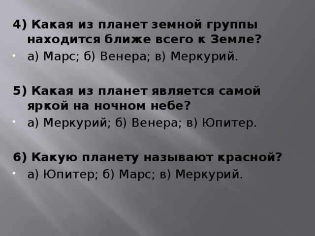 4) Какая из планет земной группы находится ближе всего к Земле? а) Марс; б) Венера; в) Меркурий.   5) Какая из планет является самой яркой на ночном небе? а) Меркурий; б) Венера; в) Юпитер.   6) Какую планету называют красной? а) Юпитер; б) Марс; в) Меркурий. 