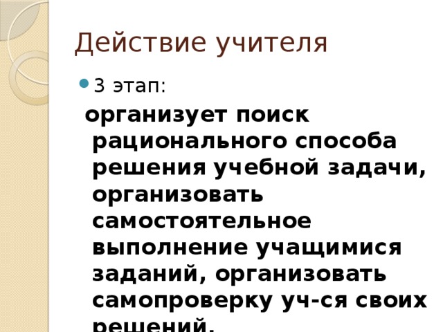 Действие учителя 3 этап:  организует поиск рационального способа решения учебной задачи, организовать самостоятельное выполнение учащимися заданий, организовать самопроверку уч-ся своих решений. 