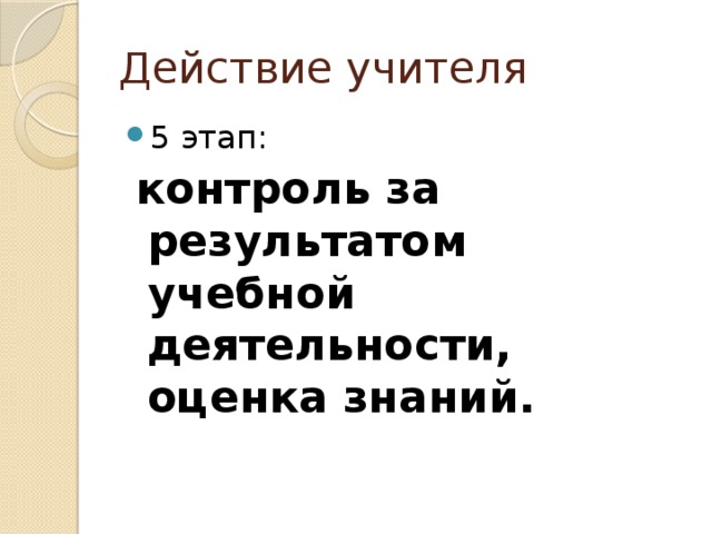 Действие учителя 5 этап:  контроль за результатом учебной деятельности, оценка знаний. 