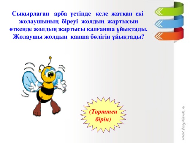 Сықырлаған арба үстінде келе жатқан екі жолаушының біреуі жолдың жартысын өткенде жолдың жартысы қалғанша ұйықтады. Жолаушы жолдың қанша бөлігін ұйықтады? (Төрттен  бірін)  