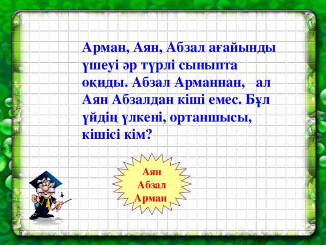 Арман, Аян, Абзал ағайынды үшеуі әр түрлі сыныпта оқиды. Абзал Арманнан, ал Аян Абзалдан кіші емес. Бұл үйдің үлкені, ортаншысы, кішісі кім? Аян Абзал Арман 