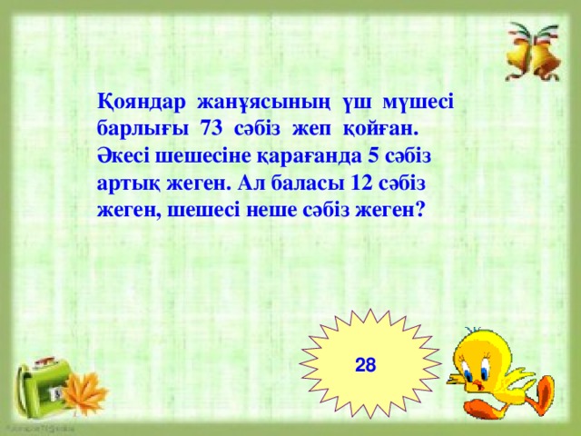 Қояндар жанұясының үш мүшесі барлығы 73 сәбіз жеп қойған. Әкесі шешесіне қарағанда 5 сәбіз артық жеген. Ал баласы 12 сәбіз жеген, шешесі неше сәбіз жеген? 28  