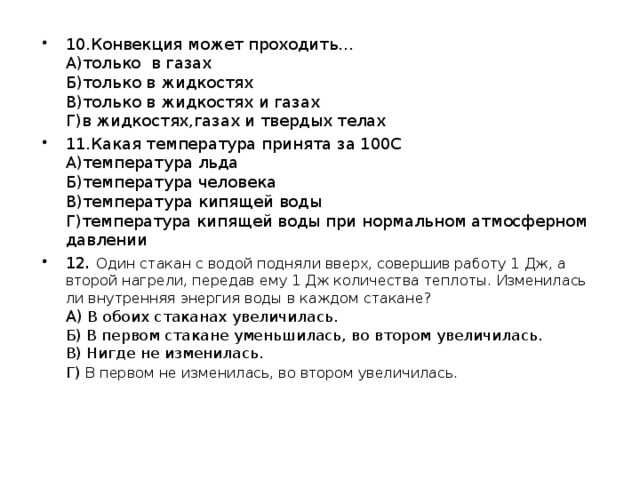 10.Конвекция может проходить…  А)только в газах  Б)только в жидкостях  В)только в жидкостях и газах  Г)в жидкостях,газах и твердых телах 11.Какая температура принята за 100С  А)температура льда  Б)температура человека  В)температура кипящей воды  Г)температура кипящей воды при нормальном атмосферном давлении 12 . Один стакан с водой подняли вверх, совершив работу 1 Дж, а второй нагрели, передав ему 1 Дж количества теплоты. Изменилась ли внутренняя энергия воды в каждом стакане?  А)  В обоих стаканах увеличилась.  Б) В первом стакане уменьшилась, во втором увеличилась.  В) Нигде не изменилась.  Г)  В первом не изменилась, во втором увеличилась. 