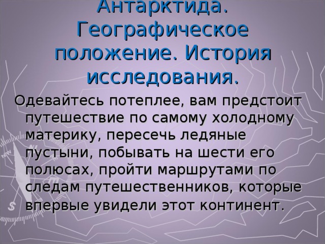 Антарктида. Географическое положение. История исследования. Одевайтесь потеплее, вам предстоит путешествие по самому холодному материку, пересечь ледяные пустыни, побывать на шести его полюсах, пройти маршрутами по следам путешественников, которые впервые увидели этот континент . 