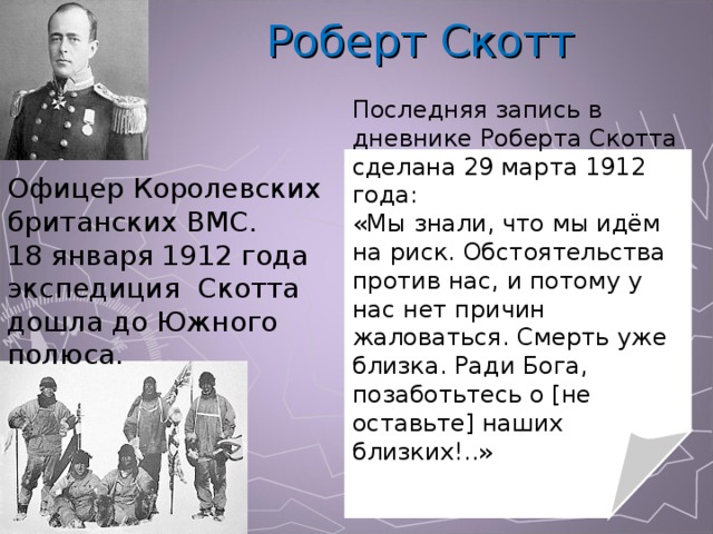 Роберт Скотт Последняя запись в дневнике Роберта Скотта сделана 29 марта 1912 года: «Мы знали, что мы идём на риск. Обстоятельства против нас, и потому у нас нет причин жаловаться. Смерть уже близка. Ради Бога, позаботьтесь о [не оставьте] наших близких!..» Офицер Королевских британских ВМС. 18 января 1912 года экспедиция Скотта дошла до Южного полюса. 