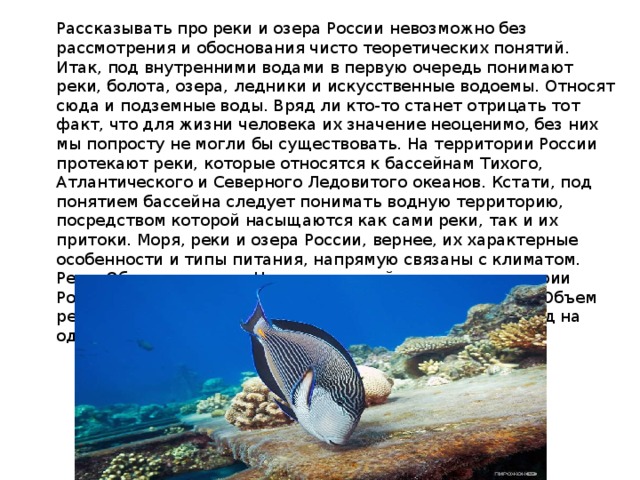 Рассказывать про реки и озера России невозможно без рассмотрения и обоснования чисто теоретических понятий. Итак, под внутренними водами в первую очередь понимают реки, болота, озера, ледники и искусственные водоемы. Относят сюда и подземные воды. Вряд ли кто-то станет отрицать тот факт, что для жизни человека их значение неоценимо, без них мы попросту не могли бы существовать. На территории России протекают реки, которые относятся к бассейнам Тихого, Атлантического и Северного Ледовитого океанов. Кстати, под понятием бассейна следует понимать водную территорию, посредством которой насыщаются как сами реки, так и их притоки. Моря, реки и озера России, вернее, их характерные особенности и типы питания, напрямую связаны с климатом. Реки. Общее описание На сегодняшний день на территории России имеется около двух с половиной миллионов рек. Объем речного стока равняется 4043 км3/год, то есть 237 м3/год на один км2. 