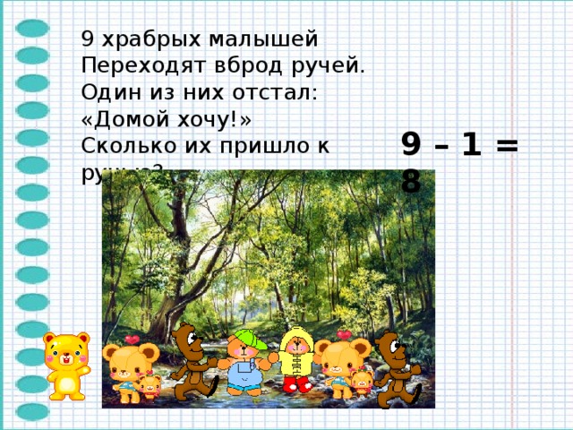 9 храбрых малышей Переходят вброд ручей. Один из них отстал: «Домой хочу!» Сколько их пришло к ручью? 9 – 1 = 8 