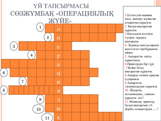 ҮЙ ТАПСЫРМАСЫ   C ӨЗЖҰМБАҚ «ОПЕРАЦИЯЛЫҚ ЖҮЙЕ» 1. Есептеу іш машина жазу, шығару жұмысын атқаратын құрылғы. 2. Басып шығаратын құрылғы. 3. Қағаздағы кескінді түсіріп, экранға шығарады 4. Экранда жақтаулармен шектелген төртбұрышты аймақ 5. Ақпаратты енгізу құрылғысы 6. Принтердің бір түрі  7. Бейне бетке шығаратын құрылғы 8. Ақпарат сөзінің орысша аудармасы 9. Ақпаратты тасымалдауыш құрылғы. 10.  Л азерлік, механикалық , сымсыз құрылғы ата? 11. Монитор, принтер, басып шығарғыш т.б. Дербес комьютердің .....? 1 к р е т ю ь п м о 2 р е т н и р п а н р к с 3 е 4 т е з р е е а қ т н р е п е а т ы р м т ц и а л қ 6 а 7 т о н р и м о а м ц я р о ф и и н 8 л ф е ш а к 9 т ы ш қ а н 10 қ ы ы с ы ғ л р ұ 11  