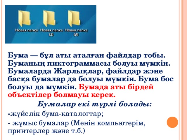 БУМАЛАР Бума — бұл аты аталған файлдар тобы. Буманың пиктограммасы болуы мүмкін. Бумаларда Жарлықлар, файлдар және басқа бумалар да болуы мүмкін. Бума бос болуы да мүмкін. Бумада аты бірдей объектілер болмауы керек. Бумалар екі түрлі болады: - жүйелік бума-каталогтар; - жұмыс бумалар (Менін компьютерім, принтерлер және т.б.) 