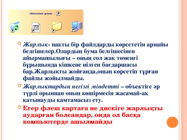 ЖАРЛЫҚ Жарлық - нақты бір файлдарды көрсететін арнайы белгішелер.Олардың бума белгішесінен айырмашылығы – оның сол жақ төменгі бұрышында кішкене иілген бағдаршасы бар.Жарлықты жойғанда,оның көрсетіп тұрған файлы жойылмайды. Жарлықтардың негізгі міндетті  – объектіге әр түрлі орыннан оның көшірмесін жасамай-ақ қатынауды қамтамасыз ету. Егер флеш картаға не дискіге жарлықты аударған болсандар, онда ол басқа компьютерде ашылмайды  