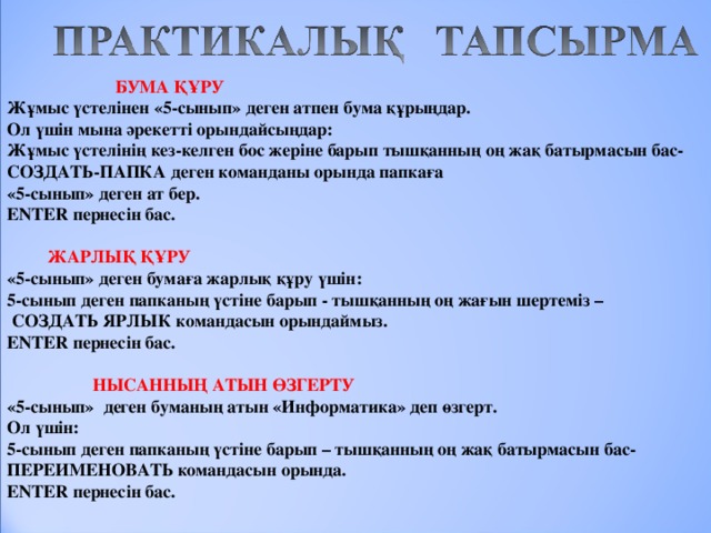      БУМА ҚҰРУ Жұмыс үстелінен «5-сынып» деген атпен бума құрыңдар. Ол үшін мына әрекетті орындайсыңдар: Жұмыс үстелінің кез-келген бос жеріне барып тышқанның оң жақ батырмасын бас-СОЗДАТЬ-ПАПКА деген команданы орында папкаға «5-сынып» деген ат бер. ENTER пернесін бас.    ЖАРЛЫҚ ҚҰРУ «5-сынып» деген бумаға жарлық құру үшін: 5-сынып деген папканың үстіне барып - тышқанның оң жағын шертеміз –  СОЗДАТЬ ЯРЛЫК командасын орындаймыз. ENTER пернесін бас.    НЫСАННЫҢ АТЫН ӨЗГЕРТУ «5-сынып» деген буманың атын «Информатика» деп өзгерт. Ол үшін: 5-сынып деген папканың үстіне барып – тышқанның оң жақ батырмасын бас-ПЕРЕИМЕНОВАТЬ командасын орында. ENTER пернесін бас. 
