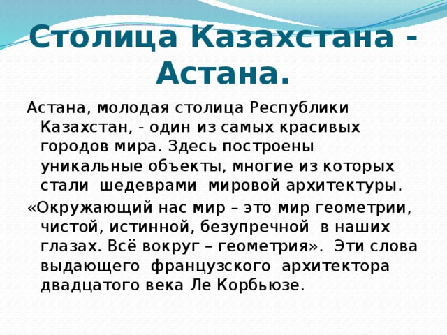 Столица Казахстана - Астана. Астана, молодая столица Республики Казахстан, - один из самых красивых городов мира. Здесь построены уникальные объекты, многие из которых стали шедеврами мировой архитектуры. «Окружающий нас мир – это мир геометрии, чистой, истинной, безупречной в наших глазах. Всё вокруг – геометрия». Эти слова выдающего французского архитектора двадцатого века Ле Корбьюзе. 