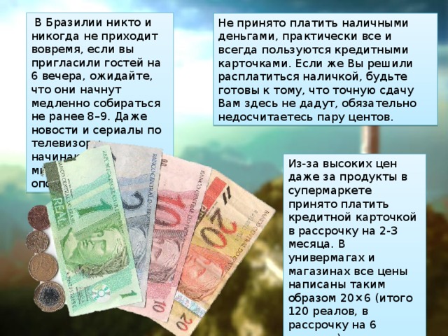   В Бразилии никто и никогда не приходит вовремя, если вы пригласили гостей на 6 вечера, ожидайте, что они начнут медленно собираться не ранее 8–9. Даже новости и сериалы по телевизоры начинаются с 10–15 минутным опозданием. Не принято платить наличными деньгами, практически все и всегда пользуются кредитными карточками. Если же Вы решили расплатиться наличкой, будьте готовы к тому, что точную сдачу Вам здесь не дадут, обязательно недосчитаетесь пару центов. Из-за высоких цен даже за продукты в супермаркете принято платить кредитной карточкой в рассрочку на 2-3 месяца. В универмагах и магазинах все цены написаны таким образом 20×6 (итого 120 реалов, в рассрочку на 6 месяцев). 
