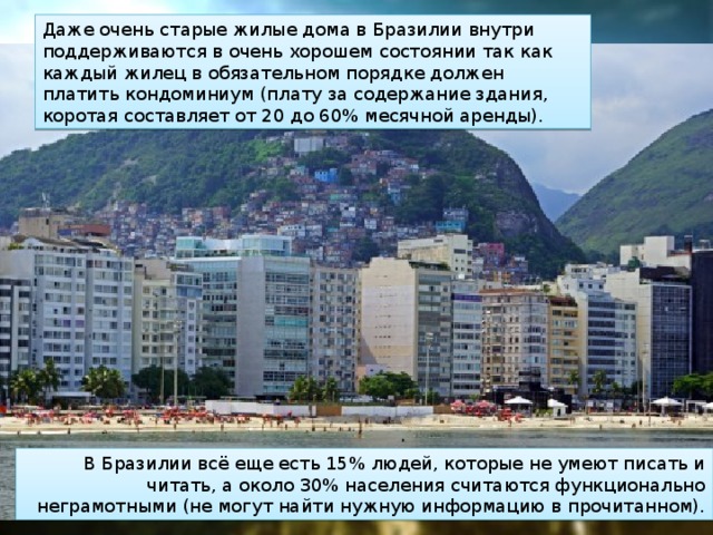 Даже очень старые жилые дома в Бразилии внутри поддерживаются в очень хорошем состоянии так как каждый жилец в обязательном порядке должен платить кондоминиум (плату за содержание здания, коротая составляет от 20 до 60% месячной аренды). В Бразилии всё еще есть 15% людей, которые не умеют писать и читать, а около 30% населения считаются функционально неграмотными (не могут найти нужную информацию в прочитанном). 