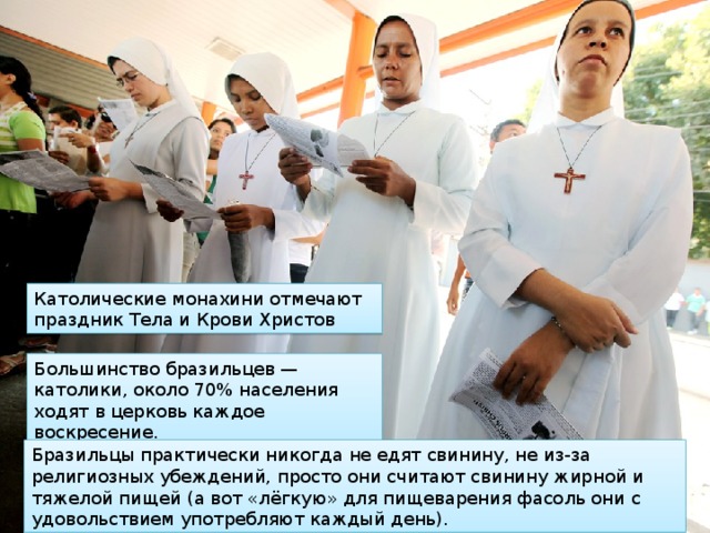 Католические монахини отмечают праздник Тела и Крови Христов Большинство бразильцев — католики, около 70% населения ходят в церковь каждое воскресение. Бразильцы практически никогда не едят свинину, не из-за религиозных убеждений, просто они считают свинину жирной и тяжелой пищей (а вот «лёгкую» для пищеварения фасоль они с удовольствием употребляют каждый день). 