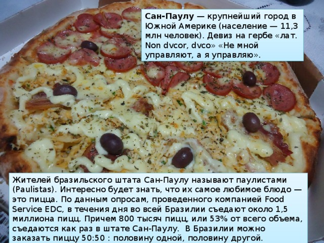 Сан-Паулу  — крупнейший город в Южной Америке (население — 11,3 млн человек). Девиз на гербе «лат. Non dvcor, dvco» «Не мной управляют, а я управляю». Жителей бразильского штата Сан-Паулу называют паулистами (Paulistas). Интересно будет знать, что их самое любимое блюдо — это пицца. По данным опросам, проведенного компанией Food Service EDC, в течения дня во всей Бразилии съедают около 1,5 миллиона пицц. Причем 800 тысяч пицц, или 53% от всего объема, съедаются как раз в штате Сан-Паулу.  В Бразилии можно заказать пиццу 50:50 : половину одной, половину другой. Гениальное изобретение. 