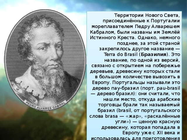 Территории Нового Света, присоединённые к Португалии мореплавателем Педру Алварешем Кабралом, были названы им Землёй Истинного Креста. Однако, немного позднее, за этой страной закрепилось другое название — Terra do Brasil ( Бразилия ). Это название, по одной из версий, связано с открытием на побережье деревьев, древесину которых стали в большом количестве вывозить в Европу. Португальцы называли это дерево пау-бразил (порт. pau-brasil — дерево бразил): они считали, что нашли место, откуда арабские торговцы брали так называемый бразил (brasil, от португальского слова brasa — «жар», «раскалённые угли») — ценную красную древесину, которая попадала в Европу уже с XII века и использовалась для приготовления красок, а также для изготовления мебели и музыкальных инструментов. 
