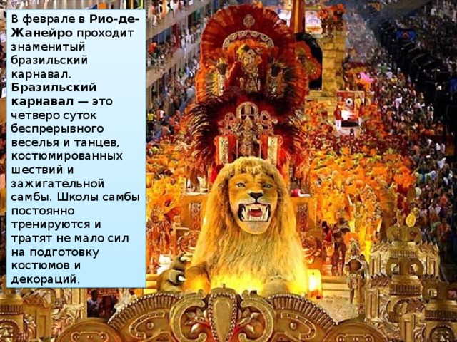 В феврале в  Рио-де-Жанейро  проходит знаменитый бразильский карнавал. Бразильский карнавал  — это четверо суток беспрерывного веселья и танцев, костюмированных шествий и зажигательной самбы. Школы самбы постоянно тренируются и тратят не мало сил на подготовку костюмов и декораций. 