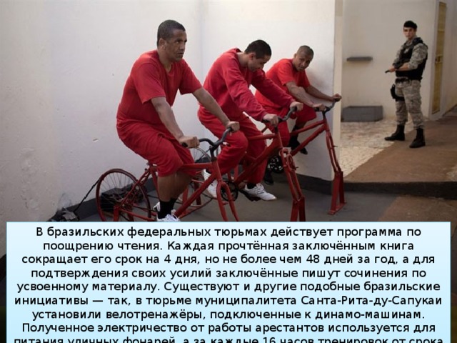 В бразильских федеральных тюрьмах действует программа по поощрению чтения. Каждая прочтённая заключённым книга сокращает его срок на 4 дня, но не более чем 48 дней за год, а для подтверждения своих усилий заключённые пишут сочинения по усвоенному материалу. Существуют и другие подобные бразильские инициативы — так, в тюрьме муниципалитета Санта-Рита-ду-Сапукаи установили велотренажёры, подключенные к динамо-машинам. Полученное электричество от работы арестантов используется для питания уличных фонарей, а за каждые 16 часов тренировок от срока заключённого вычитается 1 день. 