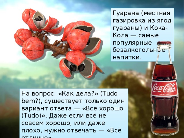 Гуарана (местная газировка из ягод гуараны) и Кока-Кола — самые популярные безалкогольные напитки. На вопрос: «Как дела?» (Tudo bem?), существует только один вариант ответа — «Всё хорошо (Тudo)». Даже если всё не совсем хорошо, или даже плохо, нужно отвечать — «Всё отлично». 