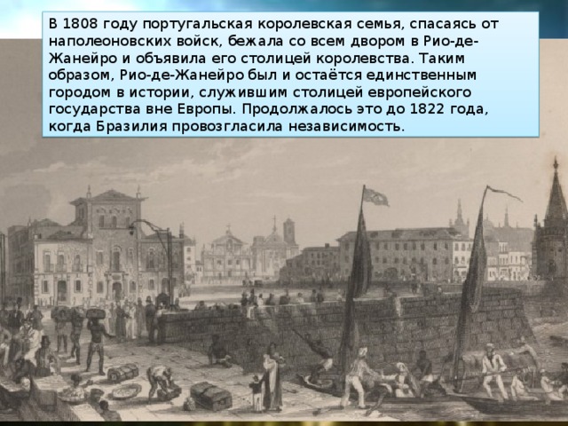 В 1808 году португальская королевская семья, спасаясь от наполеоновских войск, бежала со всем двором в Рио-де-Жанейро и объявила его столицей королевства. Таким образом, Рио-де-Жанейро был и остаётся единственным городом в истории, служившим столицей европейского государства вне Европы. Продолжалось это до 1822 года, когда Бразилия провозгласила независимость. 