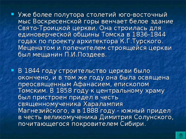 Уже более полутора столетий юго-восточный мыс Воскресенской горы венчает белое здание Свято-Троицкой церкви. Она строилась для единоверческой общины Томска в 1836-1844 годах по проекту архитектора К.Г.Турского. Меценатом и попечителем строящейся церкви был мещанин П.И.Поздеев.  В 1844 году строительство церкви было окончено, и в том же году она была освящена преосвященным Афанасием, епископом Томским. В 1858 году к центральному храму был пристроен придел в честь священномученика Харалампия Магнезийского, а в 1888 году - южный придел в честь великомученика Димитрия Солунского, почитающегося покровителем Сибири. 