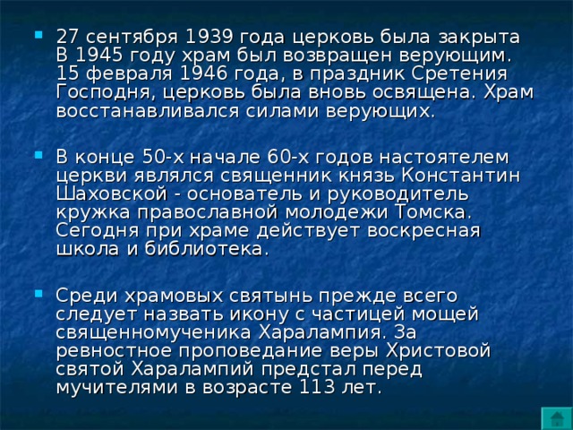 27 сентября 1939 года церковь была закрыта В 1945 году храм был возвращен верующим. 15 февраля 1946 года, в праздник Сретения Господня, церковь была вновь освящена. Храм восстанавливался силами верующих.  В конце 50-х начале 60-х годов настоятелем церкви являлся священник князь Константин Шаховской - основатель и руководитель кружка православной молодежи Томска. Сегодня при храме действует воскресная школа и библиотека. Среди храмовых святынь прежде всего следует назвать икону с частицей мощей священномученика Харалампия. За ревностное проповедание веры Христовой святой Харалампий предстал перед мучителями в возрасте 113 лет. 
