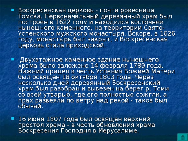 Воскресенская церковь - почти ровесница Томска. Первоначальный деревянный храм был построен в 1622 году и находился восточнее нынешнего каменного, на территории Свято-Успенского мужского монастыря. Вскоре, в 1626 году, монастырь был закрыт, и Воскресенская церковь стала приходской.   Двухэтажное каменное здание нынешнего храма было заложено 14 февраля 1789 года. Нижний придел в честь Успения Божией Матери был освящен 18 октября 1803 года. Через несколько дней деревянный Воскресенский храм был разобран и вывезен на берег р. Томи со всей утварью, где его полностью сожгли, а прах развеяли по ветру над рекой - таков был обычай.   16 июня 1807 года был освящен верхний престол храма - в честь обновления храма Воскресения Господня в Иерусалиме. 
