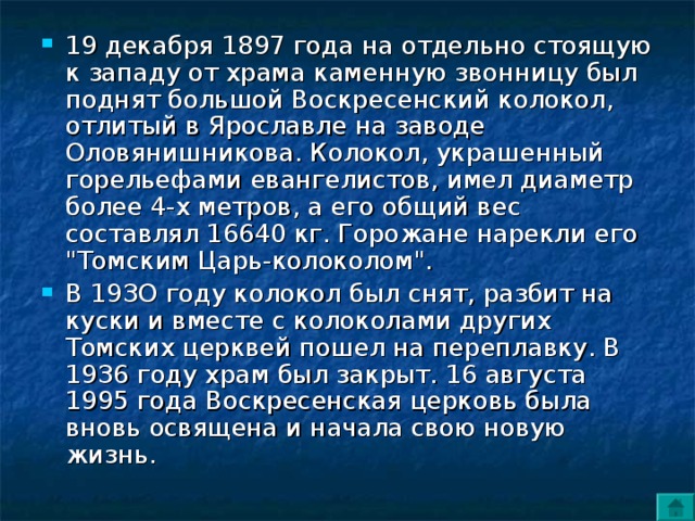 19 декабря 1897 года на отдельно стоящую к западу от храма каменную звонницу был поднят большой Воскресенский колокол, отлитый в Ярославле на заводе Оловянишникова. Колокол, украшенный горельефами евангелистов, имел диаметр более 4-х метров, а его общий вес составлял 16640 кг. Горожане нарекли его 