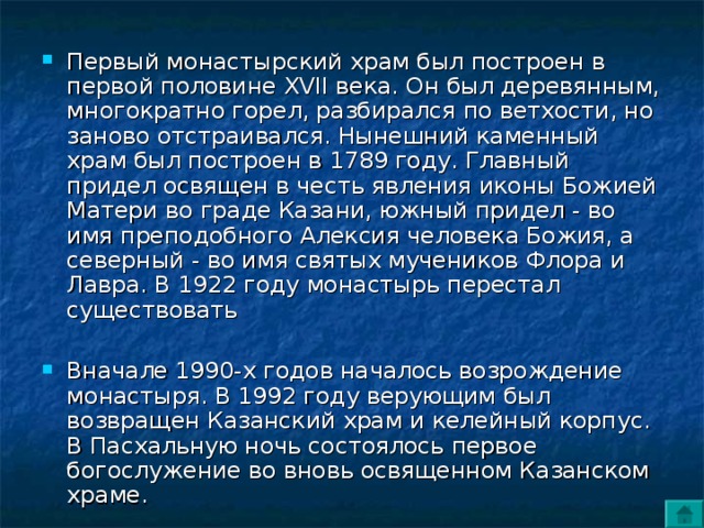 Первый монастырский храм был построен в первой половине XVII века. Он был деревянным, многократно горел, разбирался по ветхости, но заново отстраивался. Нынешний каменный храм был построен в 1789 году. Главный придел освящен в честь явления иконы Божией Матери во граде Казани, южный придел - во имя преподобного Алексия человека Божия, а северный - во имя святых мучеников Флора и Лавра. В 1922 году монастырь перестал существовать Вначале 1990-х годов началось возрождение монастыря. В 1992 году верующим был возвращен Казанский храм и келейный корпус. В Пасхальную ночь состоялось первое богослужение во вновь освященном Казанском храме. 