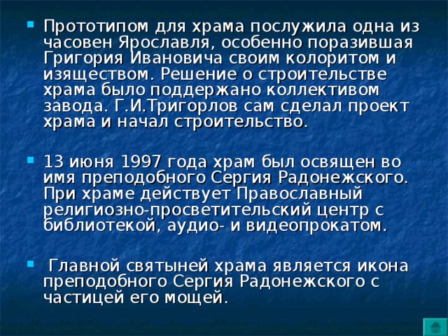 Прототипом для храма послужила одна из часовен Ярославля, особенно поразившая Григория Ивановича своим колоритом и изяществом. Решение о строительстве храма было поддержано коллективом завода. Г.И.Тригорлов сам сделал проект храма и начал строительство.  13 июня 1997 года храм был освящен во имя преподобного Сергия Радонежского. При храме действует Православный религиозно-просветительский центр с библиотекой, аудио- и видеопрокатом.   Главной святыней храма является икона преподобного Сергия Радонежского с частицей его мощей.  