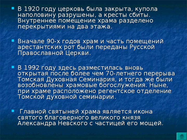 В 1920 году церковь была закрыта, купола наполовину разрушены, а кресты сбиты. Внутреннее помещение храма разделено перекрытиями на два этажа.  Вначале 90-х годов храм и часть помещений арестантских рот были переданы Русской Православной Церкви.  В 1992 году здесь разместилась вновь открытая после более чем 70-летнего перерыва Томская Духовная Семинария, и тогда же были возобновлены храмовые богослужения. Ныне, при храме расположено регентское отделение Томской духовной семинарии.   Главной святыней храма является икона святого благоверного великого князя Александра Невского с частицей его мощей. 