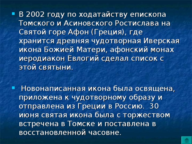 В 2002 году по ходатайству епископа Томского и Асиновского Ростислава на Святой горе Афон (Греция), где хранится древняя чудотворная Иверская икона Божией Матери, афонский монах иеродиакон Евлогий сделал список с этой святыни.   Новонаписанная икона была освящена, приложена к чудотворному образу и отправлена из Греции в Россию.  30 июня святая икона была с торжеством встречена в Томске и поставлена в восстановленной часовне. 