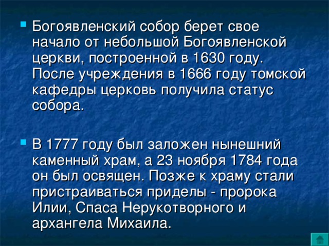 Богоявленский собор берет свое начало от небольшой Богоявленской церкви, построенной в 1630 году.  После учреждения в 1666 году томской кафедры церковь получила статус собора.   В 1777 году был заложен нынешний каменный храм, а 23 ноября 1784 года он был освящен. Позже к храму стали пристраиваться приделы - пророка Илии, Спаса Нерукотворного и архангела Михаила.   