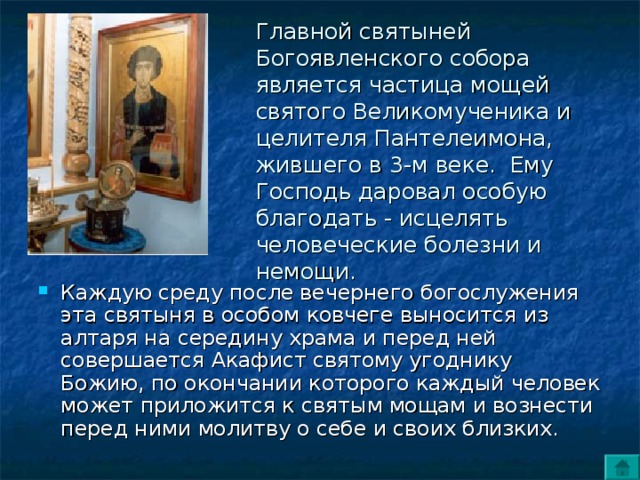 Главной святыней Богоявленского собора является частица мощей святого Beликомученика и целителя Пантелеимона, жившего в 3-м веке.  Ему Господь даровал особую благодать - исцелять человеческие болезни и немощи.  Каждую среду после вечернего богослужения эта святыня в особом ковчеге выносится из алтаря на середину храма и перед ней совершается Акафист святому угоднику Божию, по окончании которого каждый человек может приложится к святым мощам и вознести перед ними молитву о себе и своих близких. 