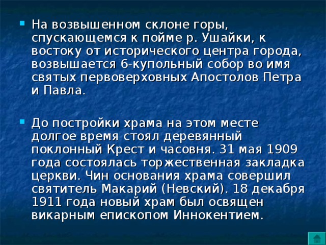 На возвышенном склоне горы, спускающемся к пойме р. Ушайки, к востоку от исторического центра города, возвышается 6-купольный собор во имя святых первоверховных Апостолов Петра и Павла. До постройки храма на этом месте долгое время стоял деревянный поклонный Крест и часовня. 31 мая 1909 года состоялась торжественная закладка церкви. Чин основания храма совершил святитель Макарий (Невский). 18 декабря 1911 года новый храм был освящен викарным епископом Иннокентием. 