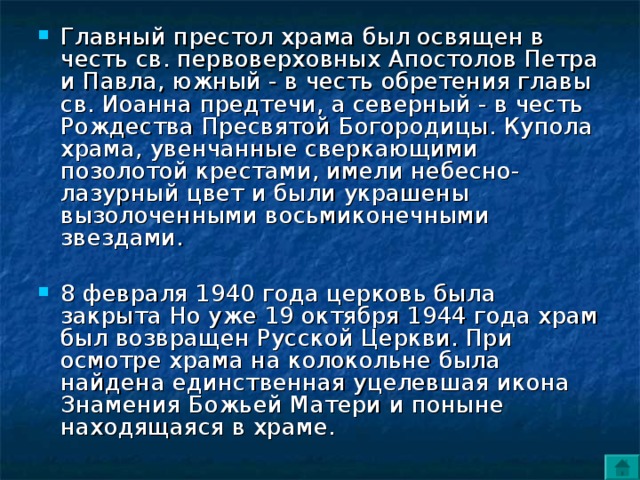 Главный престол храма был освящен в честь св. первоверховных Апостолов Петра и Павла, южный - в честь обретения главы св. Иоанна предтечи, а северный - в честь Рождества Пресвятой Богородицы. Купола храма, увенчанные сверкающими позолотой крестами, имели небесно-лазурный цвет и были украшены вызолоченными восьмиконечными звездами. 8 февраля 1940 года церковь была закрыта Но уже 19 октября 1944 года храм был возвращен Русской Церкви. При осмотре храма на колокольне была найдена единственная уцелевшая икона Знамения Божьей Матери и поныне находящаяся в храме. 